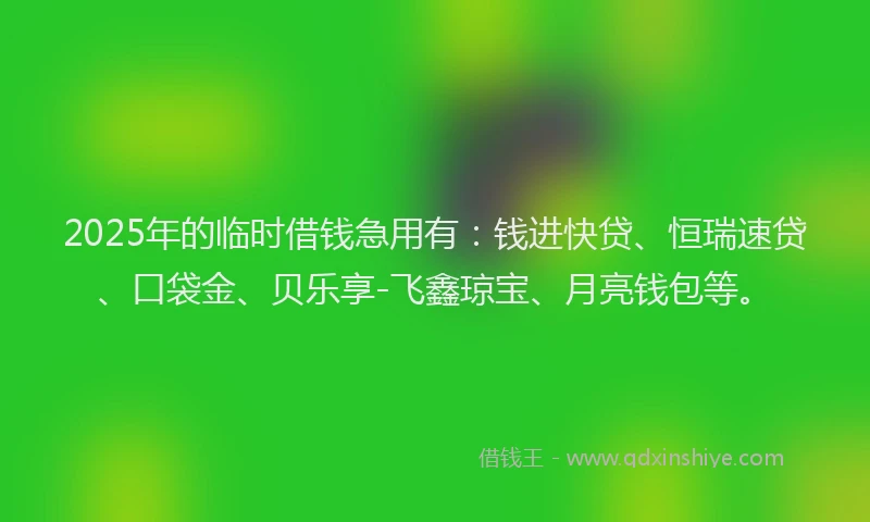 2025年的临时借钱急用有：钱进快贷、恒瑞速贷、口袋金、贝乐享-飞鑫琼宝、月亮钱包等。