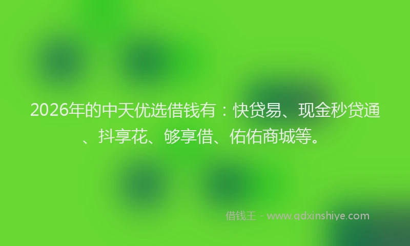 2026年的中天优选借钱有：快贷易、现金秒贷通、抖享花、够享借、佑佑商城等。