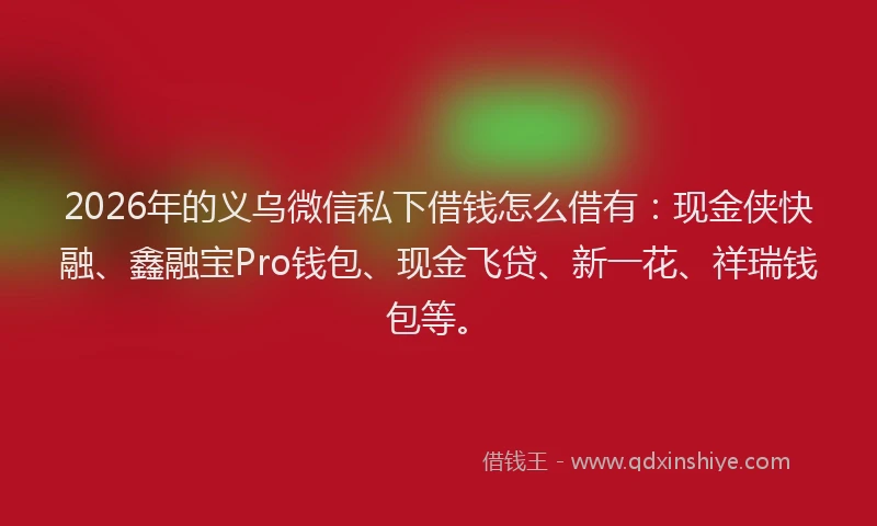 2026年的义乌微信私下借钱怎么借有:现金侠快融、鑫融宝Pro钱包、现金飞贷、新一花、祥瑞钱包等。