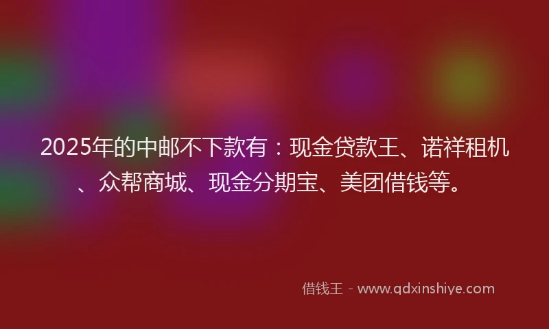 2025年的中邮不下款有：现金贷款王、诺祥租机、众帮商城、现金分期宝、美团借钱等。