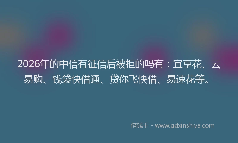 2026年的中信有征信后被拒的吗有：宜享花、云易购、钱袋快借通、贷你飞快借、易速花等。