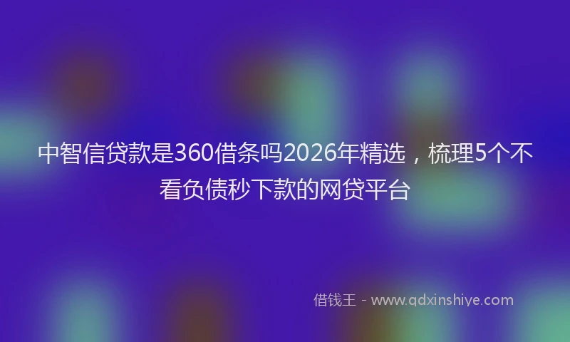 中智信贷款是360借条吗2026年精选，梳理5个不看负债秒下款的网贷平台