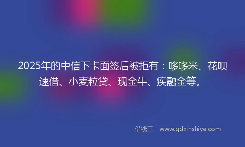 2025年的中信下卡面签后被拒有:哆哆米、花呗速借、小麦粒贷、现金牛、疾融金等。