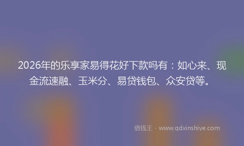 2026年的乐享家易得花好下款吗有：如心来、现金流速融、玉米分、易贷钱包、众安贷等。