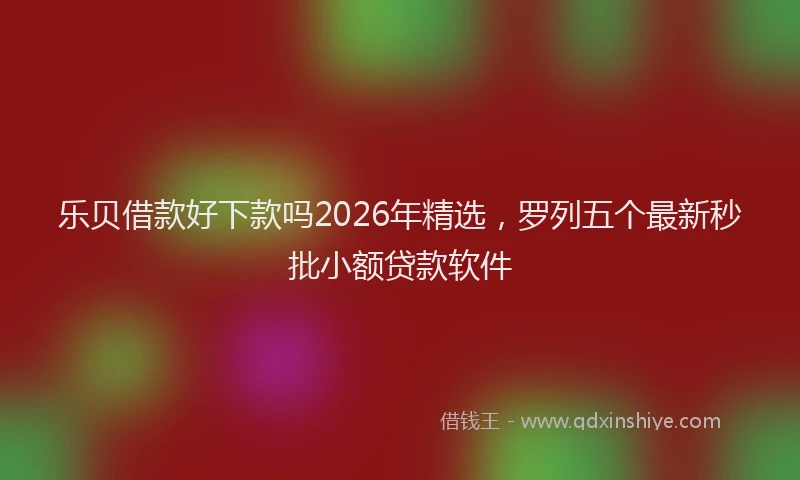 乐贝借款好下款吗2026年精选，罗列五个最新秒批小额贷款软件