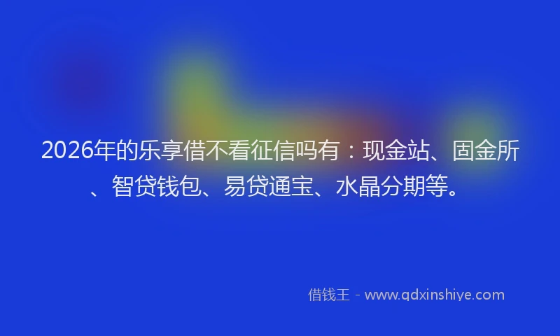 2026年的乐享借不看征信吗有：现金站、固金所、智贷钱包、易贷通宝、水晶分期等。