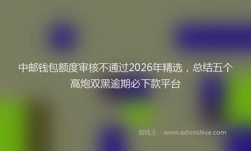 中邮钱包额度审核不通过2026年精选，总结五个高炮双黑逾期必下款平台