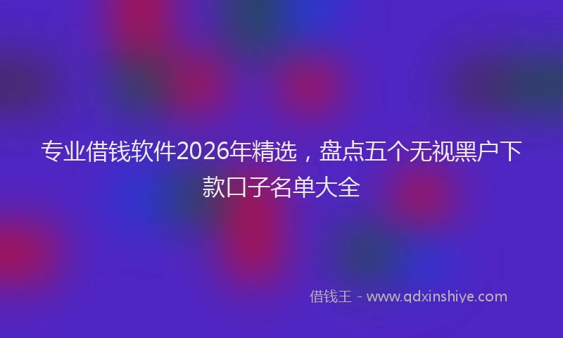 专业借钱软件2026年精选，盘点五个无视黑户下款口子名单大全