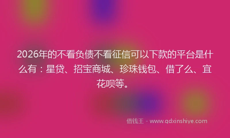 2026年的不看负债不看征信可以下款的平台是什么有：星贷、招宝商城、珍珠钱包、借了么、宜花呗等。