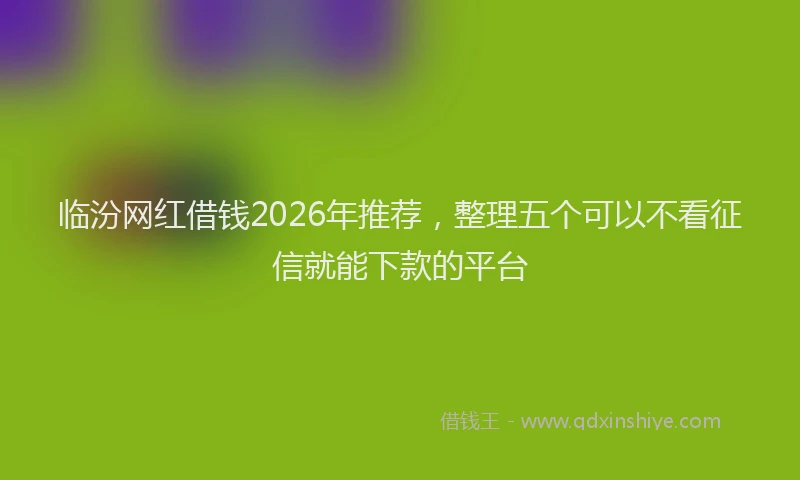 临汾网红借钱2026年推荐，整理五个可以不看征信就能下款的平台