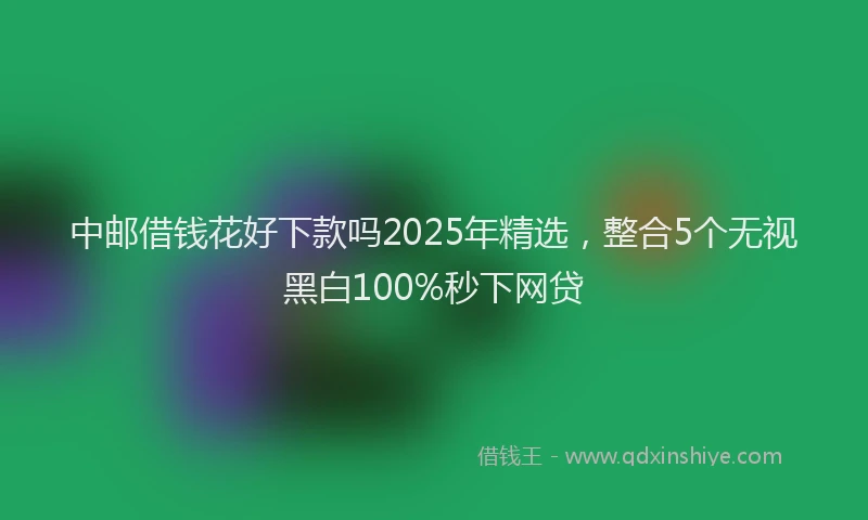 中邮借钱花好下款吗2025年精选，整合5个无视黑白100%秒下网贷