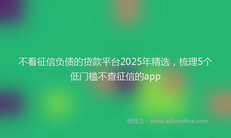 不看征信负债的贷款平台2025年精选，梳理5个低门槛不查征信的app