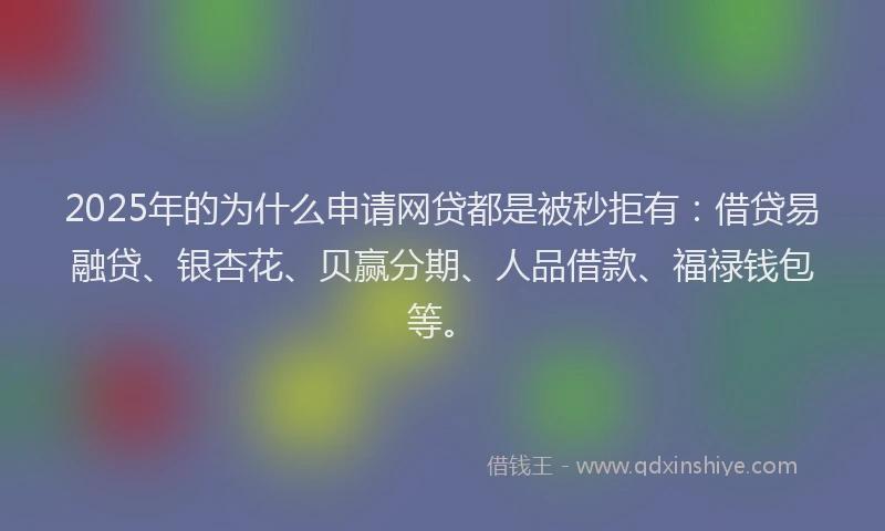 2025年的为什么申请网贷都是被秒拒有：借贷易融贷、银杏花、贝赢分期、人品借款、福禄钱包等。