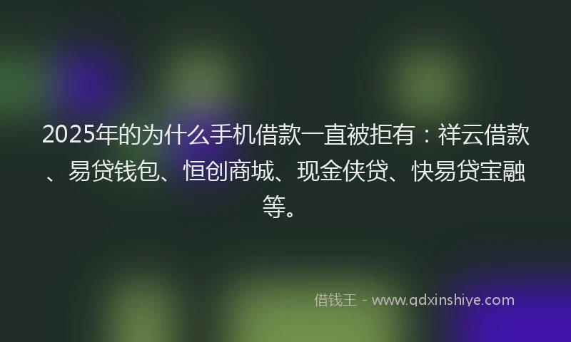 2025年的为什么手机借款一直被拒有：祥云借款、易贷钱包、恒创商城、现金侠贷、快易贷宝融等。