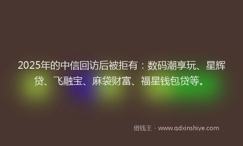 2025年的中信回访后被拒有:数码潮享玩、星辉贷、飞融宝、麻袋财富、福星钱包贷等。