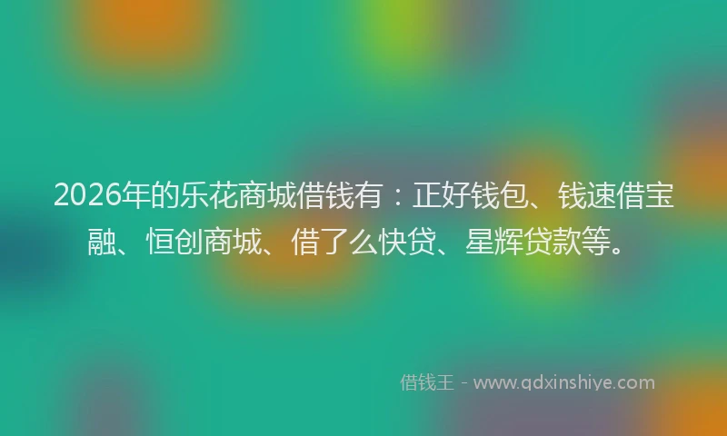 2026年的乐花商城借钱有:正好钱包、钱速借宝融、恒创商城、借了么快贷、星辉贷款等。