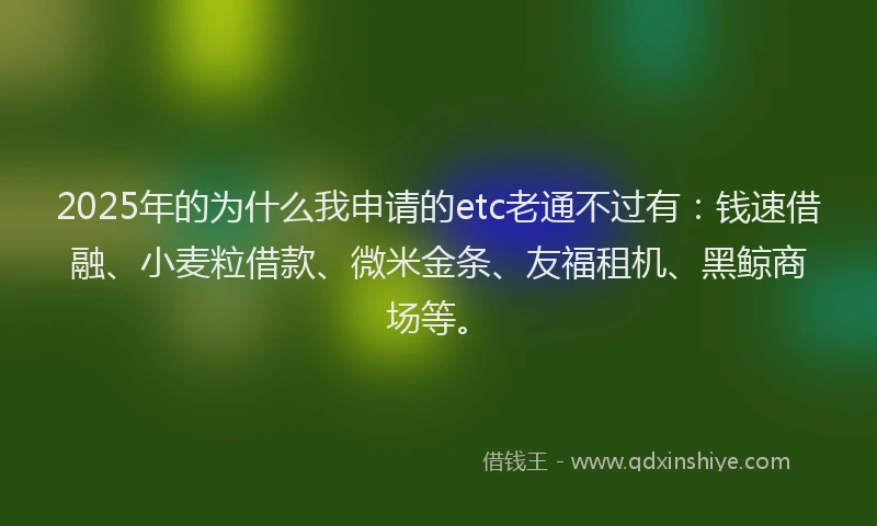 2025年的为什么我申请的etc老通不过有:钱速借融、小麦粒借款、微米金条、友福租机、黑鲸商场等。