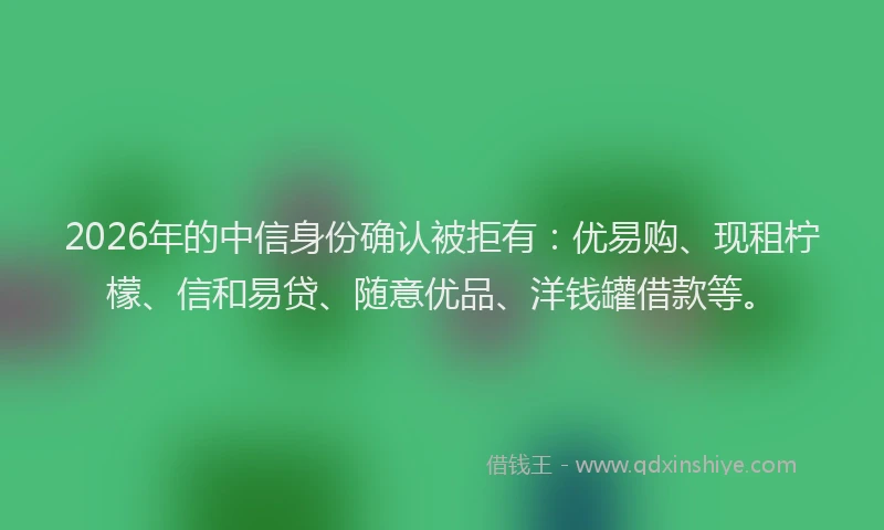 2026年的中信身份确认被拒有：优易购、现租柠檬、信和易贷、随意优品、洋钱罐借款等。