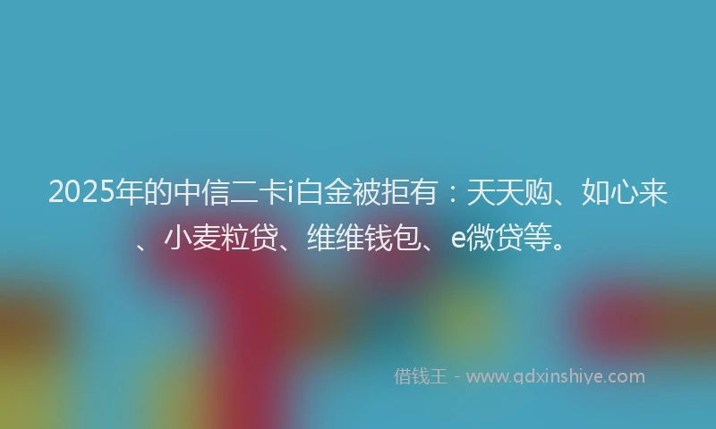 2025年的中信二卡i白金被拒有：天天购、如心来、小麦粒贷、维维钱包、e微贷等。