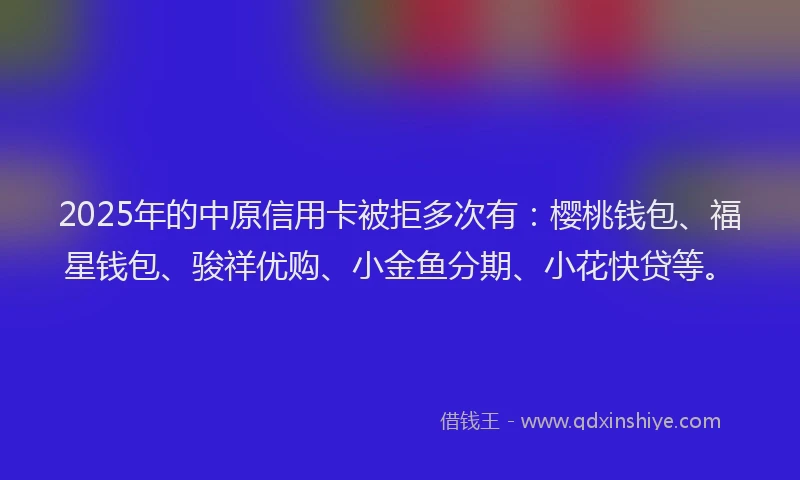2025年的中原信用卡被拒多次有：樱桃钱包、福星钱包、骏祥优购、小金鱼分期、小花快贷等。