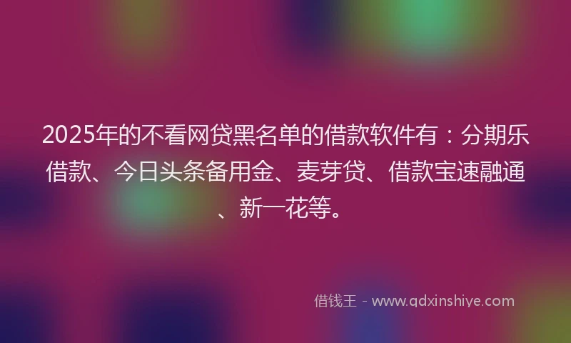 2025年的不看网贷黑名单的借款软件有:分期乐借款、今日头条备用金、麦芽贷、借款宝速融通、新一花等。