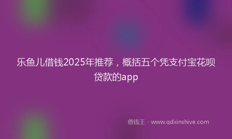 乐鱼儿借钱2025年推荐，概括五个凭支付宝花呗贷款的app