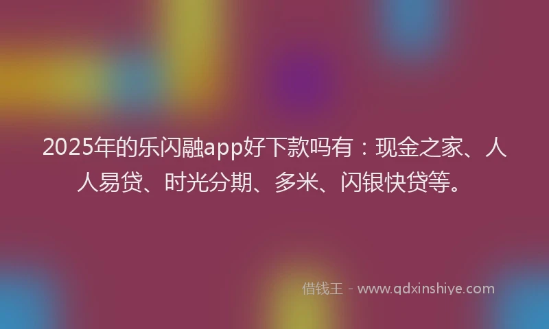 2025年的乐闪融app好下款吗有：现金之家、人人易贷、时光分期、多米、闪银快贷等。