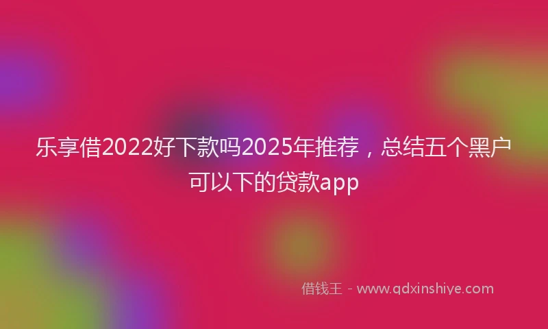 乐享借2022好下款吗2025年推荐，总结五个黑户可以下的贷款app