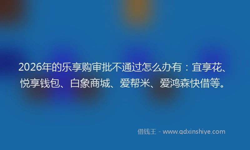 2026年的乐享购审批不通过怎么办有：宜享花、悦享钱包、白象商城、爱帮米、爱鸿森快借等。