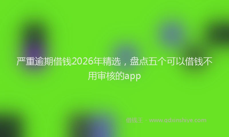 严重逾期借钱2026年精选,盘点五个可以借钱不用审核的app