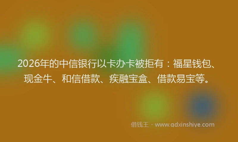 2026年的中信银行以卡办卡被拒有：福星钱包、现金牛、和信借款、疾融宝盒、借款易宝等。