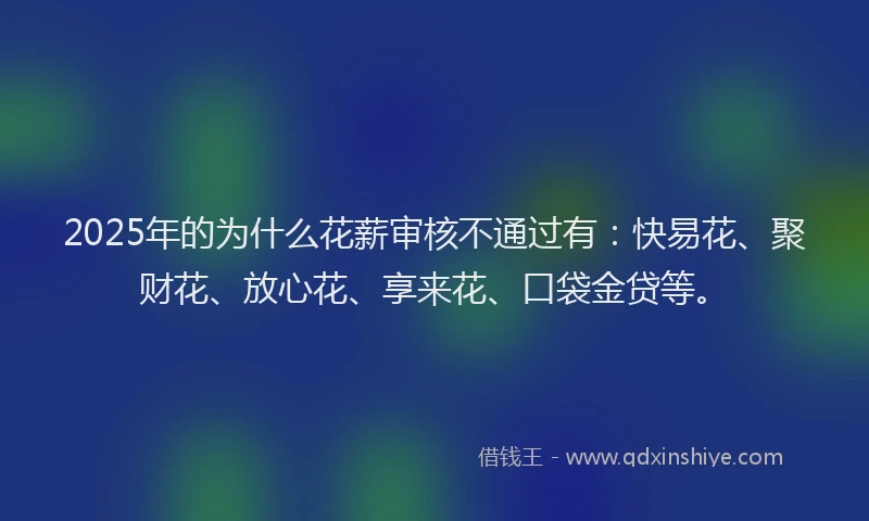 2025年的为什么花薪审核不通过有：快易花、聚财花、放心花、享来花、口袋金贷等。