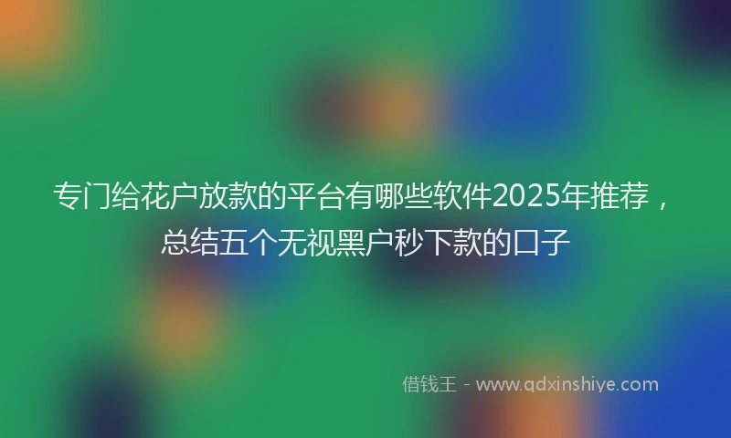 专门给花户放款的平台有哪些软件2025年推荐，总结五个无视黑户秒下款的口子
