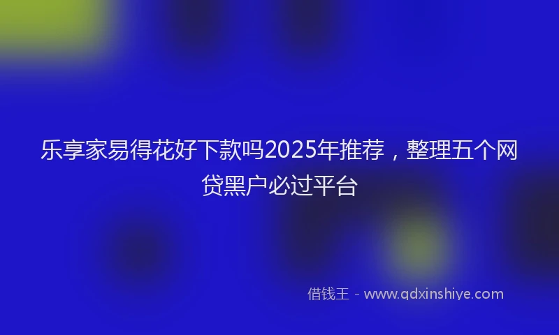 乐享家易得花好下款吗2025年推荐，整理五个网贷黑户必过平台