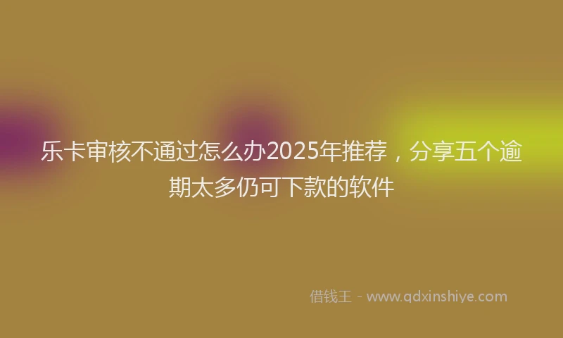 乐卡审核不通过怎么办2025年推荐，分享五个逾期太多仍可下款的软件