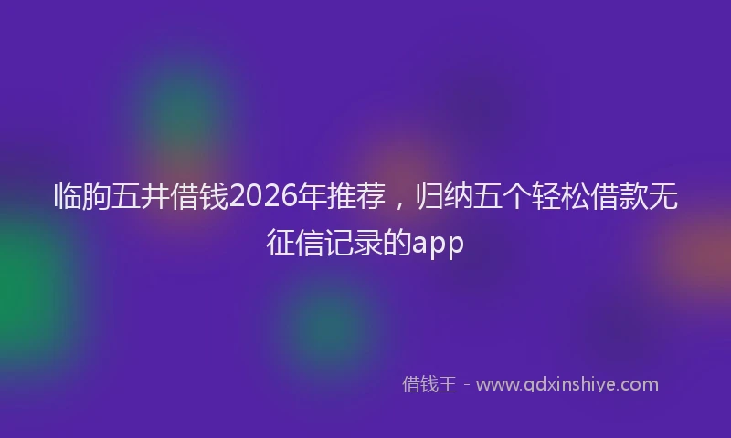 临朐五井借钱2026年推荐，归纳五个轻松借款无征信记录的app