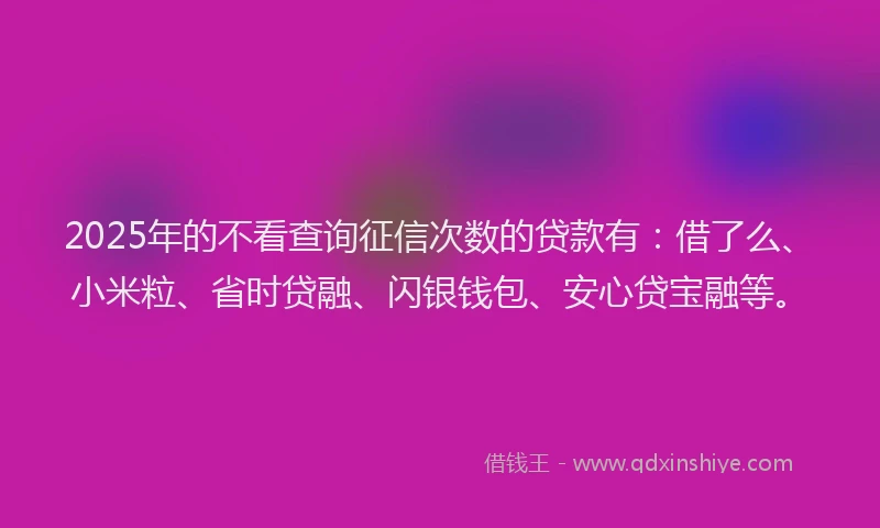 2025年的不看查询征信次数的贷款有：借了么、小米粒、省时贷融、闪银钱包、安心贷宝融等。