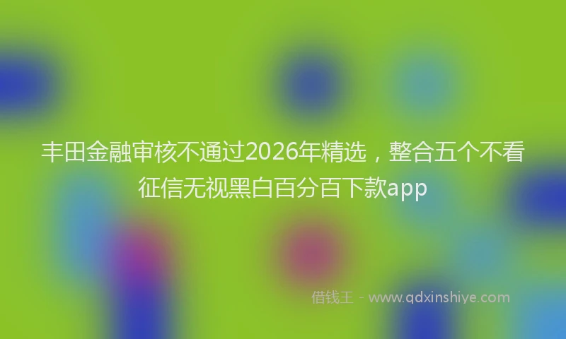 丰田金融审核不通过2026年精选，整合五个不看征信无视黑白百分百下款app