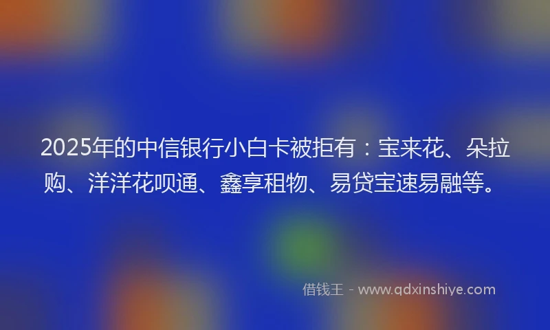 2025年的中信银行小白卡被拒有：宝来花、朵拉购、洋洋花呗通、鑫享租物、易贷宝速易融等。