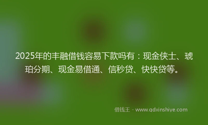 2025年的丰融借钱容易下款吗有：现金侠士、琥珀分期、现金易借通、信秒贷、快快贷等。