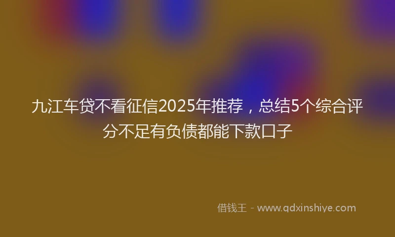 九江车贷不看征信2025年推荐，总结5个综合评分不足有负债都能下款口子