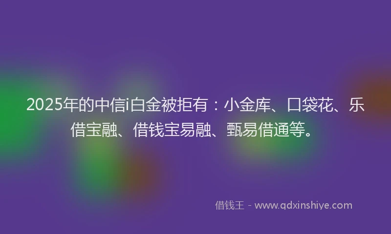 2025年的中信i白金被拒有：小金库、口袋花、乐借宝融、借钱宝易融、甄易借通等。