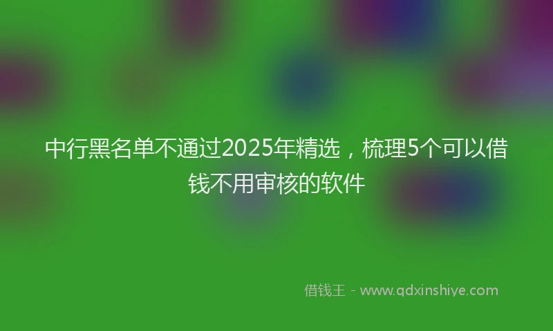 中行黑名单不通过2025年精选，梳理5个可以借钱不用审核的软件