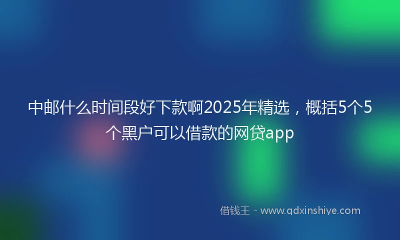 中邮什么时间段好下款啊2025年精选,概括5个5个黑户可以借款的网贷app