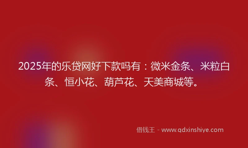2025年的乐贷网好下款吗有：微米金条、米粒白条、恒小花、葫芦花、天美商城等。