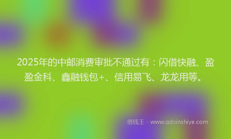 2025年的中邮消费审批不通过有：闪借快融、盈盈金科、鑫融钱包+、信用易飞、龙龙用等。
