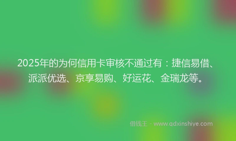 2025年的为何信用卡审核不通过有：捷信易借、派派优选、京享易购、好运花、金瑞龙等。