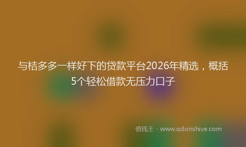 与桔多多一样好下的贷款平台2026年精选，概括5个轻松借款无压力口子