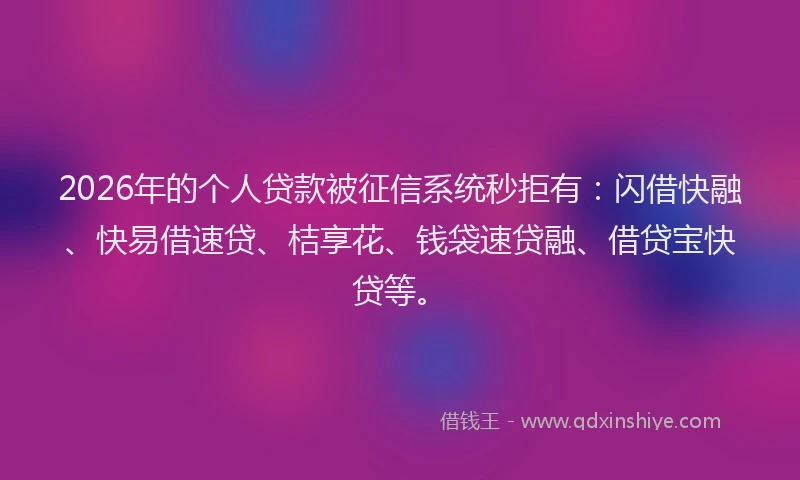 2026年的个人贷款被征信系统秒拒有：闪借快融、快易借速贷、桔享花、钱袋速贷融、借贷宝快贷等。