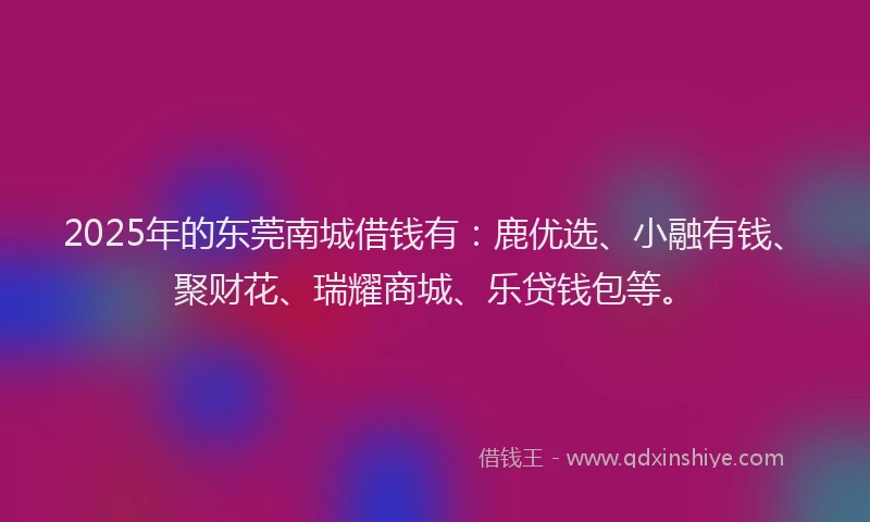 2025年的东莞南城借钱有：鹿优选、小融有钱、聚财花、瑞耀商城、乐贷钱包等。